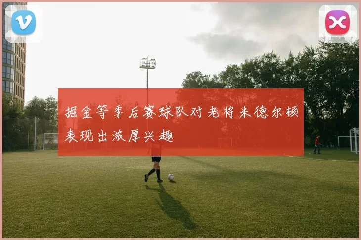 掘金等季后赛球队对老将米德尔顿表现出浓厚兴趣
