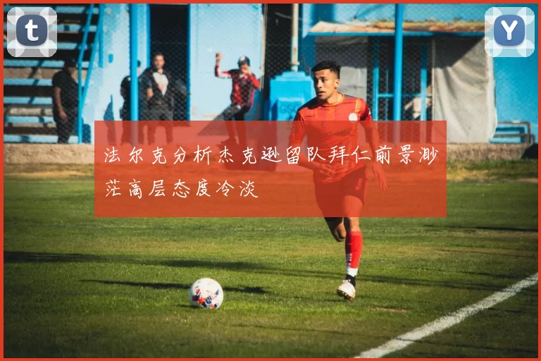 法尔克分析杰克逊留队拜仁前景渺茫高层态度冷淡