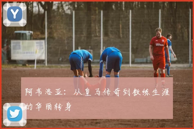 阿韦洛亚：从皇马传奇到教练生涯的华丽转身